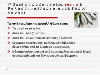 1η Ομάδα τροφών: κρέας, ψάρια &
θαλασσινά, όσπρια, αυγά, ξηροί
καρποί
Τα κατά τεκμήριο πιο ασφαλή ψάρια είναι:
 Τα μικρά σε μέγεθος
 Αυτά που δεν ζουν πολύ
 Αυτά που κολυμπούν σε ανοικτές θάλασσες
 Εγχώριας προέλευσης: οι ελληνικές θάλασσες
θεωρούνται από τις λιγότερο μολυσμένες.
 Ιχθυοτροφείου, μακριά από κατοικημένες περιοχές (νερά
σχετικά καθαρά) και δεν χορηγούνται φάρμακα
.
 