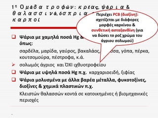 1η Ομάδα τροφών: κρέας, ψάρια &
θαλασσινά, όσπρια, αυγά, ξηροί
καρποί
 Ψάρια με χαμηλά ποσά Hg & πλούσια σε ω-3 λιπαρά
όπως:
σαρδέλα, μαρίδα, γαύρος, βακαλάος, γλώσσα, γόπα, πέρκα,
κουτσομούρα, πέστροφα, κ.ά.
 σολωμός άγριος και ΌΧΙ ιχθυοτροφείου
 Ψάρια με υψηλά ποσά Hg π.χ. καρχαριοειδή, ξιφίας
 Ψάρια μολυσμένα με άλλα βαρέα μέταλλα, φυκοτοξίνες,
διοξίνες & χημικά πλαστικών π.χ.
Κλειστών θαλασσών κοντά σε κατοικημένες ή βιομηχανικές
περιοχές
.
Περιέχει PCB (διοξίνη):
σχετίζεται με διάφορες
μορφές καρκίνου &
συνθετική ασταξανθίνη (για
να δώσει το ροζ χρώμα του
άγριου σολωμού)
 