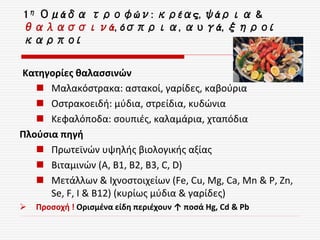 Κατηγορίες θαλασσινών
 Μαλακόστρακα: αστακοί, γαρίδες, καβούρια
 Οστρακοειδή: μύδια, στρείδια, κυδώνια
 Κεφαλόποδα: σουπιές, καλαμάρια, χταπόδια
Πλούσια πηγή
 Πρωτεϊνών υψηλής βιολογικής αξίας
 Βιταμινών (Α, Β1, Β2, Β3, C, D)
 Μετάλλων & Ιχνοστοιχείων (Fe, Cu, Mg, Ca, Mn & P, Zn,
Se, F, I & Β12) (κυρίως μύδια & γαρίδες)
 Προσοχή ! Ορισμένα είδη περιέχουν ↑ ποσά Hg, Cd & Pb
1η Ομάδα τροφών: κρέας, ψάρια &
θαλασσινά, όσπρια, αυγά, ξηροί
καρποί
 