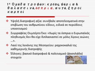  Υψηλή διατροφική αξία: συνέβαλε αποτελεσματικά στην
επιβίωση του ανθρωπίνου είδους, ειδικά σε περιόδους
υποσιτισμού
 Συγγραφέας Ουμπέρτο Έκο: «Χωρίς τα όσπρια ο Ευρωπαϊκός
πληθυσμός δεν θα είχε διπλασιαστεί σε μόλις λίγους αιώνες
…».
 Λαοί της λεκάνης της Μεσογείου: ραχοκοκαλιά της
καθημερινής διατροφής
 Έλληνες: βασικό διατροφικό & πολιτισμικό (φασολάδα)
στοιχείο
1η Ομάδα τροφών: κρέας, ψάρια &
θαλασσινά, όσπρια, αυγά, ξηροί
καρποί
 