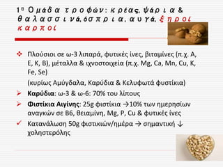  Πλούσιοι σε ω-3 λιπαρά, φυτικές ίνες, βιταμίνες (π.χ. Α,
Ε, Κ, Β), μέταλλα & ιχνοστοιχεία (π.χ. Mg, Ca, Mn, Cu, K,
Fe, Se)
(κυρίως Αμύγδαλα, Καρύδια & Κελυφωτά φυστίκια)
 Καρύδια: ω-3 & ω-6: 70% του λίπους
 Φιστίκια Αιγίνης: 25g φιστίκια →10% των ημερησίων
αναγκών σε B6, θειαμίνη, Mg, Ρ, Cu & φυτικές ίνες
 Κατανάλωση 50g φιστικιών/ημέρα → σημαντική ↓
χοληστερόλης
1η Ομάδα τροφών: κρέας, ψάρια &
θαλασσινά, όσπρια, αυγά, ξηροί
καρποί
 