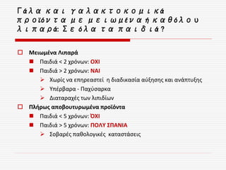 Γάλα και γαλακτοκομικά
προϊόντα με μειωμένα ή καθόλου
λιπαρά: Σε όλα τα παιδιά ?
 Μειωμένα Λιπαρά
 Παιδιά < 2 χρόνων: ΟΧΙ
 Παιδιά > 2 χρόνων: ΝΑΙ
 Χωρίς να επηρεαστεί η διαδικασία αύξησης και ανάπτυξης
 Υπέρβαρα - Παχύσαρκα
 Διαταραχές των λιπιδίων
 Πλήρως αποβουτυρωμένα προϊόντα
 Παιδιά < 5 χρόνων: ΌΧΙ
 Παιδιά > 5 χρόνων: ΠΟΛΥ ΣΠΑΝΙΑ
 Σοβαρές παθολογικές καταστάσεις
 