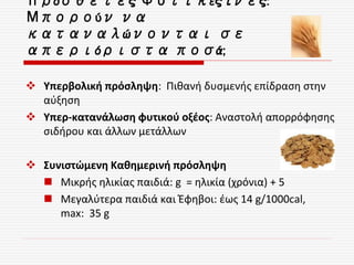 Πρόσθετες Φυτικές ίνες:
Μπορούν να
καταναλώνονται σε
απεριόριστα ποσά;
 Υπερβολική πρόσληψη: Πιθανή δυσμενής επίδραση στην
αύξηση
 Υπερ-κατανάλωση φυτικού οξέος: Αναστολή απορρόφησης
σιδήρου και άλλων μετάλλων
 Συνιστώμενη Καθημερινή πρόσληψη
 Μικρής ηλικίας παιδιά: g = ηλικία (χρόνια) + 5
 Μεγαλύτερα παιδιά και Έφηβοι: έως 14 g/1000cal,
max: 35 g
 