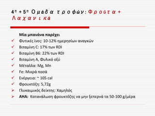 4η + 5η Ομάδα τροφών: Φρούτα +
Λαχανικά
Μία μπανάνα παρέχει
 Φυτικές ίνες: 10-12% ημερησίων αναγκών
 Βιταμίνη C: 17% των RDI
 Βιταμίνη B6: 22% των RDI
 Βιταμίνη Α, Φυλικό οξύ
 Μέταλλα: Mg, Mn
 Fe: Μικρά ποσά
 Ενέργεια: ~ 105 cal
 Φρουκτόζη: 5,72g
 Γλυκαιμικός δείκτης: Χαμηλός
 ΑΗΑ: Κατανάλωση φρουκτόζης να μην ξεπερνά τα 50-100 g/μέρα
 