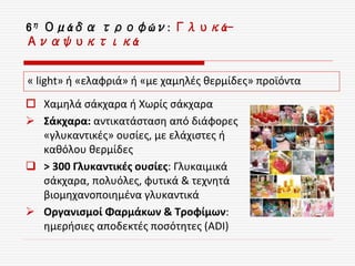 6η Ομάδα τροφών: Γλυκά-
Αναψυκτικά
 Χαμηλά σάκχαρα ή Χωρίς σάκχαρα
 Σάκχαρα: αντικατάσταση από διάφορες
«γλυκαντικές» ουσίες, με ελάχιστες ή
καθόλου θερμίδες
 > 300 Γλυκαντικές ουσίες: Γλυκαιμικά
σάκχαρα, πολυόλες, φυτικά & τεχνητά
βιομηχανοποιημένα γλυκαντικά
 Οργανισμοί Φαρμάκων & Τροφίμων:
ημερήσιες αποδεκτές ποσότητες (ADI)
« light» ή «ελαφριά» ή «με χαμηλές θερμίδες» προϊόντα
 