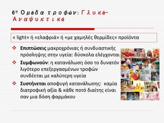 6η Ομάδα τροφών: Γλυκά-
Αναψυκτικά
 Επιπτώσεις μακροχρόνιας ή συνδυαστικής
πρόσληψης στην υγεία: δύσκολα ελέγχονται
 Συμφωνούν: η κατανάλωση όσο το δυνατόν
λιγότερο επεξεργασμένων τροφών
συνδέεται με καλύτερη υγεία
 Συστήνεται αποφυγή κατανάλωσης: καμία
διατροφική αξία & κάθε ποτό διαίτης είναι
σαν μια δόση φαρμάκου
« light» ή «ελαφριά» ή «με χαμηλές θερμίδες» προϊόντα
 