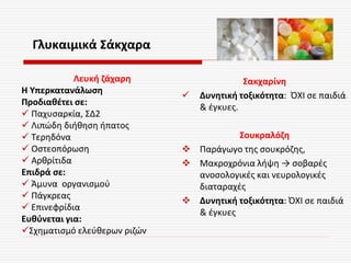 Γλυκαιμικά Σάκχαρα
Σακχαρίνη
 Δυνητική τοξικότητα: ΌΧΙ σε παιδιά
& έγκυες.
Σουκραλόζη
 Παράγωγο της σουκρόζης,
 Μακροχρόνια λήψη → σοβαρές
ανοσολογικές και νευρολογικές
διαταραχές
 Δυνητική τοξικότητα: ΌΧΙ σε παιδιά
& έγκυες
Λευκή ζάχαρη
Η Υπερκατανάλωση
Προδιαθέτει σε:
 Παχυσαρκία, ΣΔ2
 Λιπώδη διήθηση ήπατος
 Τερηδόνα
 Οστεοπόρωση
 Αρθρίτιδα
Επιδρά σε:
 Άμυνα οργανισμού
 Πάγκρεας
 Επινεφρίδια
Ευθύνεται για:
Σχηματισμό ελεύθερων ριζών
 