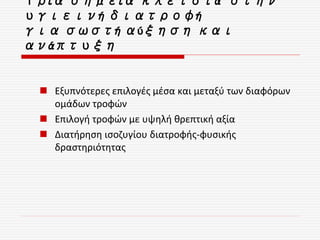 Τρία σημεία κλειδιά στην
υγιεινή διατροφή
για σωστή αύξηση και
ανάπτυξη
 Εξυπνότερες επιλογές μέσα και μεταξύ των διαφόρων
ομάδων τροφών
 Επιλογή τροφών με υψηλή θρεπτική αξία
 Διατήρηση ισοζυγίου διατροφής-φυσικής
δραστηριότητας
 