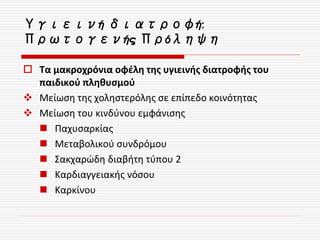Υγιεινή διατροφή:
Πρωτογενής Πρόληψη
 Τα μακροχρόνια οφέλη της υγιεινής διατροφής του
παιδικού πληθυσμού
 Μείωση της χοληστερόλης σε επίπεδο κοινότητας
 Μείωση του κινδύνου εμφάνισης
 Παχυσαρκίας
 Μεταβολικού συνδρόμου
 Σακχαρώδη διαβήτη τύπου 2
 Καρδιαγγειακής νόσου
 Καρκίνου
 