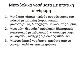 Μεταβολικά νοσήματα με ηπατική
συνδρομή
1. Μετά από κάποια περίοδο συσσώρευσης του
τοξικού μεταβολίτη (τυροσιναιμία,
γαλακτοζαιμία, διατ/χές του κύκλου της ουρίας)
2. Μειωμένη θερμιδική πρόσληψη (διαταραχές
ενεργειακού μεταβολισμού: ν. συσσώρευσης
γλυκογόνου, διατ/χές οξείδωσης λιπιδίων)
3. Μιτοχονδριακά νοσήματα: παρόντα από τη
γέννηση αλλά όχι πάντα εμφανή
 