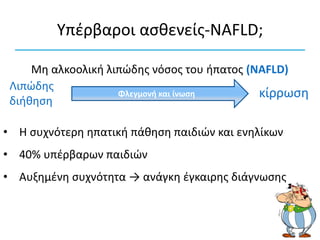 Υπέρβαροι ασθενείς-NAFLD;
Φλεγμονή και ίνωση
Λιπώδης
διήθηση
κίρρωση
• Η συχνότερη ηπατική πάθηση παιδιών και ενηλίκων
• 40% υπέρβαρων παιδιών
• Αυξημένη συχνότητα → ανάγκη έγκαιρης διάγνωσης
Μη αλκοολική λιπώδης νόσος του ήπατος (NAFLD)
 