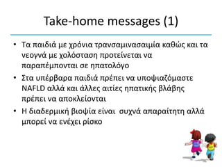 Take-home messages (1)
• Τα παιδιά με χρόνια τρανσαμινασαιμία καθώς και τα
νεογνά με χολόσταση προτείνεται να
παραπέμπονται σε ηπατολόγο
• Στα υπέρβαρα παιδιά πρέπει να υποψιαζόμαστε
NAFLD αλλά και άλλες αιτίες ηπατικής βλάβης
πρέπει να αποκλείονται
• Η διαδερμική βιοψία είναι συχνά απαραίτητη αλλά
μπορεί να ενέχει ρίσκο
 