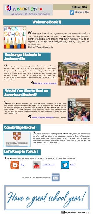  english.dept@csamadrid.org
NEWSLETTER
All the news right from the English class
September 2016
@English_at_CSA
Welcome Back !!!
We hope you have all had a great summer and are ready now for a
brand new year full of surprises. On our part, we have prepared
plenty of activities and projects that surely will help you go on
improving your English (Cambridge exams, Theatre, Trips, Assistant
Teachers, etc)
Shall we? Ready, Steady, Go!
Exchange Students in
Jacksonville
Once again, we have sent a group of Bachillerato students to
Bolles School in Jacksonville, Florida, as part of one of our Exchange
Programmes. They are right now there enjoying the American Way
of Life for fifteen days. As part of their schedule, they attend classes
in High School, do field trips, and share time with their
correspondents. We can’t wait to have them back and listen to all of
their stories…
Click here to watch the video
Would You Like to Host an
American Student?
We also offer another Exchange Programme in 2ºESO with students from Washington
International School. Our students will travel there in October, and unfortunately there
are no more vacancies. But you all have the chance to host an American girl. They will
come next 15th
-24th
March, attending classes and doing cultural visits with the school.
This is a great opportunity for the whole family to have somebody at home and learn
about their culture.
 Click here for more information (Section Idiomas)
Cambridge Exams
Our school is an official Cambridge Examination Centre, so we will continue this
year offering all our students the opportunity to take all levels of the exam:
Young Learners English (Starters, Movers and Flyers), KET, PET, FCE and CAE.
These usually take place in the month of May/ June. Later on, we will give you
more information about how to sign up.
Let’s Keep in Touch !
There are several ways you have to keep track of everything we are doing in the English Department:
Blog YouTube Channel Twitter
and obviously… our monthly Newsletter
 
