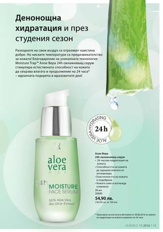 11LR world 11.2016
30 мл
20685
54,90 лв.
(183,00 лв. за 100 мл)
Разходките на свеж въздух се отразяват наистина
добре. Но ниските температури са предизвикателство
за кожата! Благодарение на уникалната технология
Moisture Trap™ Алое Вера 24h овлажняващ серум
стимулира естествената способност на кожата
да свързва влагата в продължение на 24 часа*
– идеалната подкрепа в мразовитите дни!
Денонощна
хидратация и през
студения сезон
* Проучване на института dermatest от 30.06.2016 за нивото
на хидратация на кожата в рамките на 24 часа
24h
Алое Вера
24h овлажняващ серум
• 24-часова хидратация на
кожата
• Способността на кожата
да задържа влагата се
оптимизира
• Еластичността на кожата
е подобрена
• Кожата сияе и изглежда
освежена
 