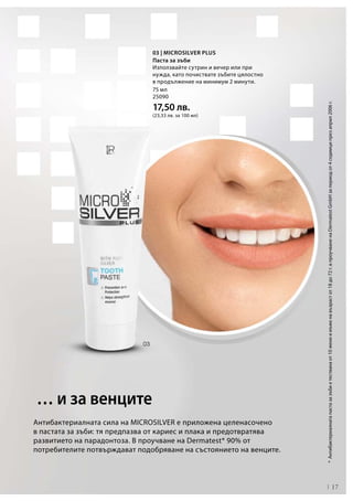 17
75 мл
25090
17,50 лв.
(23,33 лв. за 100 мл)
Антибактериалната сила на MICROSILVER е приложена целенасочено
в пастата за зъби: тя предпазва от кариес и плака и предотвратява
развитието на парадонтоза. В проучване на Dermatest* 90% от
потребителите потвърждават подобряване на състоянието на венците.
*	Антибактериалнатапастазазъбиетестванаот10жениимъженавъзрастот18до72г.в проучваненаDermatestGmbHзапериодот4седмиципрезаприл2006г.
… и за венците
03 | Microsilver Plus
Паста за зъби
Използвайте сутрин и вечер или при
нужда, като почиствате зъбите цялостно
в продължение на минимум 2 минути.
 