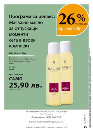 2 x 100 мл
22029
вместо 35,00 лв.
само
25,90 лв.(12,95 лв. за 100 мл)
%
ЛРХелтЕндБютиСистъмсЕООДсизапазваправотозапроменинапродуктитепорадитехническииликачествениподобренияиненосиотговорностза
евентуалнипечатнигрешки.Промоционалнитепредложениявнастоящотоизданиесавалиднидоизчерпваненаналичнитеколичества.
ЛР Хелт Енд Бюти, Систъмс ЕООД, 1784 София, България
Вашият LR сътрудник:
Продажбата на продукти на LR се извършва от сътрудниците на LR.
Код:94324-127
BG
Програма за релакс:
26СПЕСТЯВАТЕМасажно масло
за отпускащи
моменти
сега в двоен
комплект!
Масло за тяло
Богата грижа за много суха кожа.
Замества нощния крем. Като масажно
масло глези сетивата и отпуска
кожата.
 