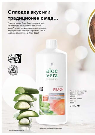 1000 мл
80750
71,50 лв.
* Алое Вера съдържа естествена захар
Гелът за пиене Алое Вера с плодов вкус
на праскова е изцяло без добавена
захар*, което го прави идеалния вариант
за деца или диабетици – при това с 98 %
чист гел от листата на Алое Вера!
С плодов вкус или
традиционен с мед…
Гел за пиене Алое Вера
с вкус на праскова
Препоръчителен
прием:
3 х 30 мл дневно
 