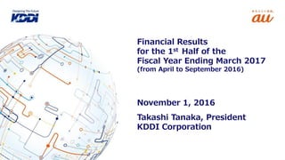 Takashi Tanaka, President
KDDI Corporation
Financial Results
for the 1st Half of the
Fiscal Year Ending March 2017
(from April to September 2016)
November 1, 2016
 