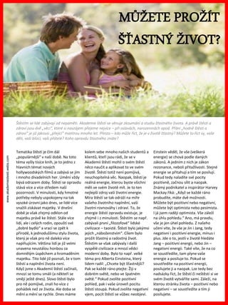 www.akademiestesti.webs.com
MŮŽETE PROŽÍT
ŠŤASTNÝ ŽIVOT?
Štěstím se lidé zabývají od nepaměti. Akademie štěstí se věnuje zkoumání a studiu šťastného života. A právě štěstí a
zdraví jsou dvě „věci“, které si navzájem přejeme nejvíce – při oslavách, narozeninách apod. Přání „hodně štěstí a
zdraví“ je již jakousi „přející“ mantrou mnoho let. Přesto – kdo může říct, že je v životě šťastný? Můžete to říct vy, vaše
děti, vaši blízcí, vaši přátelé? Koho opravdu šťastného znáte?
Tematika štěstí je čím dál
„populárnější“ v naší době. Na toto
téma vyšly tisíce knih, je to jedno z
hlavních témat nových
hollywoodských filmů a zabývá se jím
i mnoho divadelních her. Umění vždy
bývá odrazem doby. Štěstí se opravdu
stává více a více středem naší
pozornosti. V minulosti, kdy hmotné
potřeby nebyly uspokojeny na tak
vysoké úrovni jako dnes, se lidé více
snažili získávat majetky. V dnešní
době je však zřejmý odklon od
majetku právě ke štěstí. Stále více
lidí, ale i celých rodin, opouští své
„dobré bydlo“ a vrací se zpět k
přírodě, k jednoduššímu stylu života,
který je však pro ně daleko více
naplňujícím. Většina lidí je již velmi
unavena neustálou honbou za
domnělým úspěchem a hromaděním
majetku. Tito lidé již poznali, že v tom
štěstí a naplnění života není.
Když jsme s Akademií štěstí začínali,
mnozí se tomu smáli (a někteří se
smějí ještě dnes). Slovo štěstí bylo
pro ně pomíjivé, znali ho více z
pohádek než ze života. Ale doba se
mění a mění se rychle. Dnes máme
kolem sebe mnoho našich studentů a
klientů, kteří jsou rádi, že se v
Akademii štěstí mohli o svém štěstí
něco naučit a aplikovat to ve svém
životě. Štěstí totiž není pomíjivá,
neuchopitelná věc. Naopak, štěstí je
reálná energie, kterou byste všichni
měli ve svém životě mít. Je to ten
nejlepší zdroj vaší životní energie.
Míra štěstí se tak odráží na míře
vašeho životního naplnění, vaší
životní rovnováhy i zdraví. To, že
energie štěstí opravdu existuje, je
zřejmé i z minulosti. Štěstím se např.
zabývali první „filozofové“ lidské
civilizace – taoisté. Štěstí bylo jakýmsi
jejich „náboženstvím“. Cílem bylo
prožít šťastný a radostný život.
Štěstím se však zabývaly i další
vyspělé civilizace a mnozí vědci
moderní doby. Bylo to např. velké
téma pro Alberta Einsteina, který
lidem radil: „Chcete být šťastnější?
Pak se každé ráno ptejte: Žiji v
dobrém světě, nebo ve špatném
světě.“ Pokud zvolíte pozitivní
pohled, pak i vaše úroveň pocitu
štěstí stoupá. Pokud zvolíte negativní
vjem, pocit štěstí se vůbec neobjeví.
Einstein věděl, že vše (veškerá
energie) se chová podle daných
zákonů. A jedním z nich je zákon
rezonance, neboli přitažlivosti. Stejné
energie se přitahují a tím se posilují.
Pokud tedy naladíte své pocity
pozitivně, začnou sílit a naopak.
Známý podnikatel a inspirátor Harvey
Mackay říká: „Když se každé ráno
probudíte, máte dvě možnosti.
Můžete být pozitivní nebo negativní,
můžete být optimista nebo pesimista.
I já jsem raději optimista. Vše záleží
na úhlu pohledu.“ Ano, má pravdu,
vše je jen úhel pohledu. Z našeho
učení víte, že vše je Jin i Jang, tedy
negativní i pozitivní energie, mínus i
plus. Jde o to, jestli v životě hledáte
Jang – pozitivní energii, nebo Jin –
negativní energii. Také víte, že na co
se soustředíte, tam plyne vaše
energie a posiluje to. Pokud se
soustředíte na pozitivní energii,
posilujete ji a naopak. Lze tedy bez
nadsázky říct, že štěstí či neštěstí si ve
svém životě vytváříte sami. Záleží, na
kterou stránku života – pozitivní nebo
negativní – se soustředíte a tím ji
posilujete.
 
