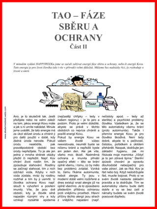 www.akademiestesti.webs.com
TAO – FÁZE
SBĚRU A
OCHRANY
Část II
Ano, je to skutečně tak. Jestli
přežijete nebo ne velmi záleží
na tom, jakou energii Kovu máte
a jak s ní umíte nakládat. Minule
jsme uváděli, že tato energie má
za úkol sklízet úrodu a chránit ji
pro další použití v době, kdy
žádná úroda neroste. Pokud
úrodu nesklidíte, pak
pravděpodobně období bez
úrody nepřežijete. To je ale jen
jedna z mnoha stránek otázky
přežití či nepřežití. Např. Kov
chrání život rostlin tím, že
způsobuje stahování. Rostliny
se začínají stahovat, tím z nich
odchází voda. Kdyby v nich
voda zůstala, mráz by rostlinu
roztrhal a tím by ji usmrtil. U
člověka ochrana Kovu např.
slouží k vytvoření a posílení
imunity. Víte, že jsou dvě
období, kdy je člověk silně
napadán různými viry a kdy
vznikají rozsáhlé epidemie
(nejčastěji chřipky – tedy v
našem regionu) – je to jaro a
podzim. Proto je velmi důležité,
abyste se právě v těchto
obdobích co nejvíce chránili a
posílili energii Kovu.
Pokud by energie Kovu ve
vašem životě vůbec
neexistovala, neuměli byste se
ničemu bránit a nepřežili byste
ani jeden den. Ale jak víte,
všeho moc škodí. Nadměrná
ochrana a imunita přináší
opačný efekt – tělo se brání
úplně všemu, i tomu, co by mělo
bez problémů zvládat. Vzniká
to, čemu říkáme autoimunita,
neboli alergie. Ty jsou v
moderní době velmi rozšířené a
dnes existují snad alergie již na
úplně všechno. Je to způsobeno
především přílišnou ochranou
proti vnějšímu prostředí. Hlavní
příčiny těchto alergií jsou strach
z vnějšího napadení (např.
nečistoty apod. – tedy až
sterilita) a psychické problémy
člověka. Výsledkem je, že se
tělo automaticky všemu brání
(proto autoimunita). Takže i
přemíra energie Kovu je pro
člověka škodlivá. Není tedy
dobré, abyste to s pečlivostí,
čistotou, pořádkem a úklidem
přeháněli. Naopak, dodržujte jen
základní hygienu. Jak mi
říkávala moje maminka: „Vždyť
je to jen zdravá špína.“ Sterilní
způsob chování je opravdu
dlouhodobě nebezpečný pro
vaše zdraví. Jak se říká: Kov je
řád nebo boj. Když nedodržujete
řád, musíte bojovat. Proto si ve
svém životě nastavte základní
pravidla a ta dodržujte. Tím se
automaticky všemu bude dařit
dobře a vy se bez úsilí a
námahy budete ve svém životě
posouvat dopředu.
V minulém vydání HAPPYWEEKu jsme se začali zabývat energií fáze sběru a ochrany, nebo-li energií Kovu.
Tato energie je pro život člověka (ale i vše v přírodě) velmi důležitá. Můžeme bez nadsázky říci, že rozhoduje o
životě a smrti.
 