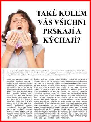 www.akademiestesti.webs.com
Každý den využívám nějaký ten
prostředek hromadné dopravy –
autobus, tramvaj nebo metro. Často
bývají plné lidí. V tomto období plné
„nachcípaných“ lidí . Jsou to lidé,
kteří nemají dostatečně silný imunitní
systém. Proto jsou v tomto období
velmi snadným terčem všech
možných virů. Těmi jsme napadáni
všichni. Ale jen někteří s nimi dokáží
bitvu vyhrát, aniž by se to odrazilo na
kvalitě jejich zdraví. Jsou to ti, kteří
dodržují vše to, o čem jsme psali v
několika předchozích vydáních
HAPPYWEEKu. Pokud jste správně
jedli v létě a správně posilujete
imunitu v tomto období, pak vás
žádný vir nemůže porazit. Jestli ale
ne, pak budete dříve nebo později
jednou z obětí.
Útokům virů se nemůže nikdo
vyhnout. Hlavně lidé ve městech,
kteří tráví čas v prostorách plných
lidí, jsou vystavení opravdu mnoha
virům. Stačí si jen představit, kolik
„nákazy“ se začne šířit, když si ve
vašem okolí někdo kýchne, nebo když
často kašle. Kýchání i kašlání totiž
slouží k tomu, aby se tělo zbavilo
toho, čím bylo napadeno. A tak
miliardy virů přímo vylétnou z
člověka, když kýchne, rozlétnou se
všemi směry a vy pak čelíte dalšímu
útoku koncentrované síly virů a
bakterií, které právě vylétly z člověka
stojícího kousek od vás. A protože
nemůžete nedýchat, stane se to, že
většinu těchto virů vdechnete a v tu
ránu jste napadeni. A je vaše tělo tak
silné, aby tyto neustálé útoky
vydrželo? Většina lidí jim právě v
tomto období podlehne. Pokud máte
pocit, že viry nad vaším tělem začínají
vyhrávat, musíte boj okamžitě posílit.
Projeví se to právě častějším
kýcháním či kašláním (tělo se již
nestíhá virů zbavovat), zvýšenou
únavou (tělo vydává hodně energie
na boj s viry) nebo mírně zvýšenou
teplotou (tělo se snaží viry spálit).
Jakmile některý z těchto příznaků
máte, musíte tělo posilnit. Musíte
posílit svoji energii a zabránit jejímu
vyčerpávání. Měli byste v klidu ležet
(celý den, možná dva), pít hodně
tekutin (aby se vše škodlivé z těla
vyplavilo), jíst hodně vitamínů a
minerálů, být v teple, aby tělo
nemuselo vydávat zbytečně energii
na zahřívání.
Ano, je tomu skutečně tak. Období viróz a epidemií je tu. Nikdo z nás se mu nevyhne. Ale někteří se mu dokáží ubránit.
Kdo to zvládá a kdo ne poznáte velmi rychle. Ti, co kolem vás prskají, kýchají, kašlou a pořád smrkají, s tím velmi zápasí
a bojují. Většina však podlehne. Ti silní jsou ale i v tomto období v pohodě. Jak jste na tom vy?
TAKÉ KOLEM
VÁS VŠICHNI
PRSKAJÍ A
KÝCHAJÍ?
 