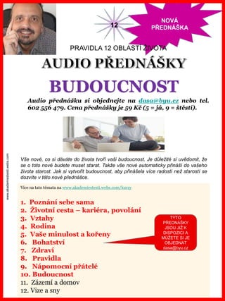 www.akademiestesti.webs.com
NOVÁ
PŘEDNÁŠKA
Více na tato témata na www.akademiestesti.webs.com/kurzy
1. Poznání sebe sama
2. Životní cesta – kariéra, povolání
3. Vztahy
4. Rodina
5. Vaše minulost a kořeny
6. Bohatství
7. Zdraví
8. Pravidla
9. Nápomocní přátelé
10. Budoucnost
11. Zázemí a domov
12. Vize a sny
PRAVIDLA 12 OBLASTÍ ŽIVOTA
Audio přednášku si objednejte na dasa@byu.cz nebo tel.
602 556 479. Cena přednášky je 59 Kč (5 = já, 9 = štěstí).
12
BUDOUCNOST
TYTO
PŘEDNÁŠKY
JSOU JIŽ K
DISPOZICI A
MŮŽETE SI JE
OBJEDNAT
dasa@byu.cz
Vše nové, co si dáváte do života tvoří vaši budoucnost. Je důležité si uvědomit, že
se o toto nové budete muset starat. Takže vše nové automaticky přináší do vašeho
života starost. Jak si vytvořit budoucnost, aby přinášela více radostí než starostí se
dozvíte v této nové přednášce.
 