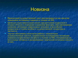 НовизнаНовизна
 Иноязычный художественный текст рассматривается как средствоИноязычный художественный текст рассматривается как средство
повышения мотивации учащихся к чтению на ИЯ;повышения мотивации учащихся к чтению на ИЯ;
 проведен сопоставительный анализ предпочтений подростков впроведен сопоставительный анализ предпочтений подростков в
чтении в России и Германии и выявлены факторы, обуславливающиечтении в России и Германии и выявлены факторы, обуславливающие
снижение мотивации современных немецких и российскихснижение мотивации современных немецких и российских
подростков к чтению вообще и художественной литературы вподростков к чтению вообще и художественной литературы в
частности;частности;
 научно обоснована технология работы с иноязычнымнаучно обоснована технология работы с иноязычным
художественным текстом, направленная на повышение мотивациихудожественным текстом, направленная на повышение мотивации
учащихся подросткового возраста к чтению на ИЯ, учитывающая ихучащихся подросткового возраста к чтению на ИЯ, учитывающая их
актуальные интересы и раскрывающая творческий потенциал каждогоактуальные интересы и раскрывающая творческий потенциал каждого
из них.из них.
 