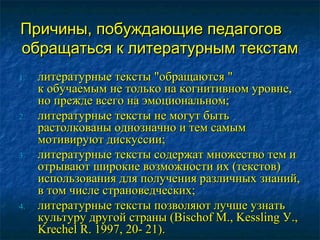 Причины, побуждающие педагоговПричины, побуждающие педагогов
обращаться к литературным текстамобращаться к литературным текстам
1.1. литературные тексты "обращаются "литературные тексты "обращаются "
к обучаемым не только на когнитивном уровне,к обучаемым не только на когнитивном уровне,
но прежде всего на эмоциональном;но прежде всего на эмоциональном;
2.2. литературные тексты не могут бытьлитературные тексты не могут быть
растолкованы однозначно и тем самымрастолкованы однозначно и тем самым
мотивируют дискуссии;мотивируют дискуссии;
3.3. литературные тексты содержат множество тем илитературные тексты содержат множество тем и
отрывают широкие возможности их (текстов)отрывают широкие возможности их (текстов)
использования для получения различных знаний,использования для получения различных знаний,
в том числе страноведческих;в том числе страноведческих;
4.4. литературные тексты позволяют лучше узнатьлитературные тексты позволяют лучше узнать
культуру другой страны (Bischof М., Kessling У.,культуру другой страны (Bischof М., Kessling У.,
Krechel R. 1997, 20- 21).Krechel R. 1997, 20- 21).
 