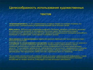 Целесообразность использования художественныхЦелесообразность использования художественных
текстовтекстов
 АнтропоцентричностьАнтропоцентричность, то есть направленность в первую очередь на познание человека, что, то есть направленность в первую очередь на познание человека, что
соответствует познавательным устремлениям большей части молодых людей.соответствует познавательным устремлениям большей части молодых людей.
 ФабульностьФабульность. Читатель ждет разрешения конфликта. Волнение, связанное с интригой, заставляет. Читатель ждет разрешения конфликта. Волнение, связанное с интригой, заставляет
его сосредоточить внимание на мотивировке поступков героев. Все компоненты сюжетаего сосредоточить внимание на мотивировке поступков героев. Все компоненты сюжета
художественного произведения способствуют правильной направленности понимания дальнейшегохудожественного произведения способствуют правильной направленности понимания дальнейшего
изложения, а, следовательно, стимулируют и языковую догадку.изложения, а, следовательно, стимулируют и языковую догадку.
 Двуплановость и многоплановость текстаДвуплановость и многоплановость текста (внутренний образный план часто передается через(внутренний образный план часто передается через
внешний предметный).внешний предметный).
 Своеобразие их композиционного построенияСвоеобразие их композиционного построения, которое эмоционально воздействует на читателя и, которое эмоционально воздействует на читателя и
способствует лучшему пониманию прочитанного. Композиция художественного текста —способствует лучшему пониманию прочитанного. Композиция художественного текста —
«взаимная соотнесенность и расположение единиц изображаемого и художественно-речевых«взаимная соотнесенность и расположение единиц изображаемого и художественно-речевых
средств». Это построение произведения, определяющее его целостность, завершенность и единство.средств». Это построение произведения, определяющее его целостность, завершенность и единство.
Композиция текста обусловлена авторскими интенциями, жанром, содержанием литературногоКомпозиция текста обусловлена авторскими интенциями, жанром, содержанием литературного
произведения. Она представляет собой «систему соединения» всех его элементов.произведения. Она представляет собой «систему соединения» всех его элементов.
 Это источник лингвистической, содержательной, культурно-страноведческой информации, а также,Это источник лингвистической, содержательной, культурно-страноведческой информации, а также,
обладает эстетической, коммуникативной, прагматической, этической функциями и оказываетобладает эстетической, коммуникативной, прагматической, этической функциями и оказывает
воздействие на эмоции читателя, стимулирует его мыслительную деятельность.воздействие на эмоции читателя, стимулирует его мыслительную деятельность.
 