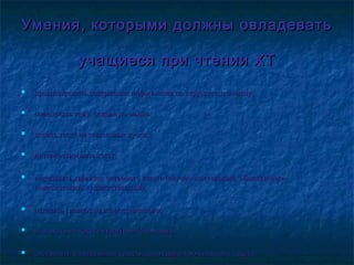 Умения, которыми должны овладеватьУмения, которыми должны овладевать
учащиеся при чтении ХТучащиеся при чтении ХТ
 прогнозировать содержание информации по структуре и смыслу;прогнозировать содержание информации по структуре и смыслу;
 определять тему, основную мысль;определять тему, основную мысль;
 делить текст на смысловые куски;делить текст на смысловые куски;
 интерпретировать текст;интерпретировать текст;
 определять характер читаемого текста (научно-популярный, общественно-определять характер читаемого текста (научно-популярный, общественно-
политический, художественный);политический, художественный);
 отделять главное от второстепенного;отделять главное от второстепенного;
 извлекать из текста нужную информацию;извлекать из текста нужную информацию;
 составлять и записывать тезисы, аннотацию прочитанного текста.составлять и записывать тезисы, аннотацию прочитанного текста.
 