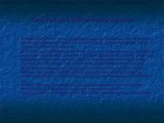 Типы текстов с учётом этапов обученияТипы текстов с учётом этапов обучения
1.1. В начальной школе: стихи, рифмовки, короткие рассказы, сказки; личноеВ начальной школе: стихи, рифмовки, короткие рассказы, сказки; личное
письмо ровесника из страны изучаемого языка, открытка, афиши, картаписьмо ровесника из страны изучаемого языка, открытка, афиши, карта
страны изучаемого языка и др.страны изучаемого языка и др.
2.2. В 5-7 классах: названные выше типы текстов, а также указатели, вывески вВ 5-7 классах: названные выше типы текстов, а также указатели, вывески в
магазинах, на вокзалах, этикетки к товарам, расписание поездов, указателимагазинах, на вокзалах, этикетки к товарам, расписание поездов, указатели
в городах, объявления, прогноз погоды, журнальные и газетные статьив городах, объявления, прогноз погоды, журнальные и газетные статьи
страноведческого характера, отрывки из художественной литературы.страноведческого характера, отрывки из художественной литературы.
3.3. В 8-9 классах: названные в предыдущем пункте типы текстов, а такжеВ 8-9 классах: названные в предыдущем пункте типы текстов, а также
реклама, проспекты, публикации из подростковых газет и журналовреклама, проспекты, публикации из подростковых газет и журналов
различного характера (сообщения, обзор, очерки, интервью, статистика) иразличного характера (сообщения, обзор, очерки, интервью, статистика) и
др.др.
4.4. В 10-11 классах: указанные для предыдущих классов тексты, а такжеВ 10-11 классах: указанные для предыдущих классов тексты, а также
инструкции, публикации в периодике страноведческого иинструкции, публикации в периодике страноведческого и
культуроведческого характера по проблемам межличностных отношенийкультуроведческого характера по проблемам межличностных отношений
 