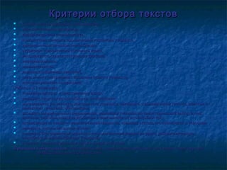 Критерии отбора текстовКритерии отбора текстов
 Соответствие возрастным особенностям,Соответствие возрастным особенностям,
 учёт читательских интересов,учёт читательских интересов,
 информационная насыщенность,информационная насыщенность,
 соответствие тематики произведений интересам учащихся,соответствие тематики произведений интересам учащихся,
 жанрово-стилистическое разнообразие,жанрово-стилистическое разнообразие,
 отражение современного состояния языка,отражение современного состояния языка,
 насыщенность социокультурными фактами,насыщенность социокультурными фактами,
 информативность,информативность,
 занимательность,занимательность,
 новизна сообщаемых сведений,новизна сообщаемых сведений,
 связь нового содержания с прошлым опытом учащихся,связь нового содержания с прошлым опытом учащихся,
 логичное развитие содержания.логичное развитие содержания.
Работа с ХТ позволяет:Работа с ХТ позволяет:
 повышать интерес к иностранному языку;повышать интерес к иностранному языку;
 развивать творческие способности, воображение;развивать творческие способности, воображение;
 мотивировать умственную деятельность учащихся, связанную с выдвижением гипотез, поиском имотивировать умственную деятельность учащихся, связанную с выдвижением гипотез, поиском и
принятием решений, обобщением;принятием решений, обобщением;
 вызывать эмоциональные переживания, нацеливая учеников на самостоятельный выбор путей,вызывать эмоциональные переживания, нацеливая учеников на самостоятельный выбор путей,
приемов, способов решения проблемы в зависимости от их способностей;приемов, способов решения проблемы в зависимости от их способностей;
 активизировать лексико-грамматический минимум, повышая степень его тренировки и усвоения;активизировать лексико-грамматический минимум, повышая степень его тренировки и усвоения;
 развивать умения письменной речи;развивать умения письменной речи;
 создавать благоприятный морально-психологический климат на уроке, доброжелательнуюсоздавать благоприятный морально-психологический климат на уроке, доброжелательную
атмосферу во взаимодействии учащихся;атмосферу во взаимодействии учащихся;
 осознать учащимся различия своей и чужой культуры.осознать учащимся различия своей и чужой культуры.
Принципы отбора текстовПринципы отбора текстов: этнографический, социально-исторический, ситуативно-тематический,: этнографический, социально-исторический, ситуативно-тематический,
профессионально-педагогический.профессионально-педагогический.
 