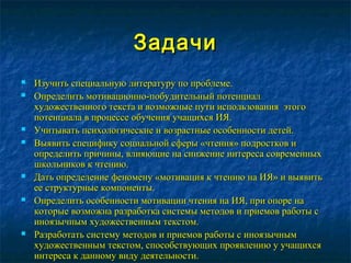 ЗадачиЗадачи
 Изучить специальную литературу по проблеме.Изучить специальную литературу по проблеме.
 Определить мотивационно-побудительный потенциалОпределить мотивационно-побудительный потенциал
художественного текста и возможные пути использования этогохудожественного текста и возможные пути использования этого
потенциала в процессе обучения учащихся ИЯ.потенциала в процессе обучения учащихся ИЯ.
 Учитывать психологические и возрастные особенности детей.Учитывать психологические и возрастные особенности детей.
 Выявить специфику социальной сферы «чтения» подростков иВыявить специфику социальной сферы «чтения» подростков и
определить причины, влияющие на снижение интереса современныхопределить причины, влияющие на снижение интереса современных
школьников к чтению.школьников к чтению.
 Дать определение феномену «мотивация к чтению на ИЯ» и выявитьДать определение феномену «мотивация к чтению на ИЯ» и выявить
ее структурные компоненты.ее структурные компоненты.
 Определить особенности мотивации чтения на ИЯ, при опоре наОпределить особенности мотивации чтения на ИЯ, при опоре на
которые возможна разработка системы методов и приемов работы скоторые возможна разработка системы методов и приемов работы с
иноязычным художественным текстом.иноязычным художественным текстом.
 Разработать систему методов и приемов работы с иноязычнымРазработать систему методов и приемов работы с иноязычным
художественным текстом, способствующих проявлению у учащихсяхудожественным текстом, способствующих проявлению у учащихся
интереса к данному виду деятельности.интереса к данному виду деятельности.
 