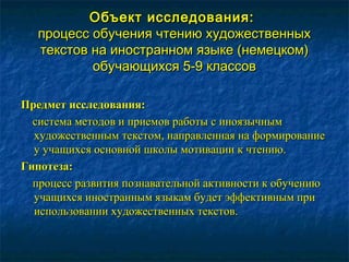 Объект исследования:Объект исследования:
процесс обучения чтению художественныхпроцесс обучения чтению художественных
текстов на иностранном языке (немецком)текстов на иностранном языке (немецком)
обучающихся 5-9 классовобучающихся 5-9 классов
Предмет исследования:Предмет исследования:
система методов и приемов работы с иноязычнымсистема методов и приемов работы с иноязычным
художественным текстом, направленная на формированиехудожественным текстом, направленная на формирование
у учащихся основной школы мотивации к чтению.у учащихся основной школы мотивации к чтению.
Гипотеза:Гипотеза:
процесс развития познавательной активности к обучениюпроцесс развития познавательной активности к обучению
учащихся иностранным языкам будет эффективным приучащихся иностранным языкам будет эффективным при
использовании художественных текстов.использовании художественных текстов.
 