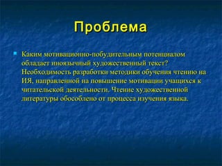 ПроблемаПроблема
 Каким мотивационно-побудительным потенциаломКаким мотивационно-побудительным потенциалом
обладает иноязычный художественный текст?обладает иноязычный художественный текст?
Необходимость разработки методики обучения чтению наНеобходимость разработки методики обучения чтению на
ИЯ, направленной на повышение мотивации учащихся кИЯ, направленной на повышение мотивации учащихся к
читательской деятельности. Чтение художественнойчитательской деятельности. Чтение художественной
литературы обособлено от процесса изучения языка.литературы обособлено от процесса изучения языка.
 