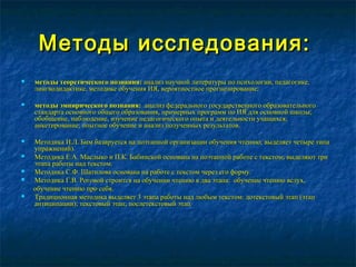 Методы исследования:Методы исследования:
 методы теоретического познания:методы теоретического познания: анализ научной литературы по психологии, педагогике,анализ научной литературы по психологии, педагогике,
лингводидактике, методике обучения ИЯ, вероятностное прогнозирование;лингводидактике, методике обучения ИЯ, вероятностное прогнозирование;
 методы эмпирического познания:методы эмпирического познания: анализ федерального государственного образовательногоанализ федерального государственного образовательного
стандарта основного общего образования, примерных программ по ИЯ для основной школы;стандарта основного общего образования, примерных программ по ИЯ для основной школы;
обобщение, наблюдение, изучение педагогического опыта и деятельности учащихся;обобщение, наблюдение, изучение педагогического опыта и деятельности учащихся;
анкетирование; опытное обучение и анализ полученных результатов.анкетирование; опытное обучение и анализ полученных результатов.
 Методика И.Л. Бим базируется на поэтапной организации обучения чтению; выделяет четыре типаМетодика И.Л. Бим базируется на поэтапной организации обучения чтению; выделяет четыре типа
упражнений).упражнений).
 Методика Е.А. Маслыко и П.К. Бабинской основана на поэтапной работе с текстом; выделяют триМетодика Е.А. Маслыко и П.К. Бабинской основана на поэтапной работе с текстом; выделяют три
этапа работы над текстом.этапа работы над текстом.
 Методика С.Ф. Шатилова основана на работе с текстом через его форму.Методика С.Ф. Шатилова основана на работе с текстом через его форму.
 Методика Г.В. Роговой строится на обучении чтению в два этапа: обучение чтению вслух,Методика Г.В. Роговой строится на обучении чтению в два этапа: обучение чтению вслух,
обучение чтению про себя.обучение чтению про себя.
 Традиционная методика выделяет 3 этапа работы над любым текстом: дотекстовый этап (этапТрадиционная методика выделяет 3 этапа работы над любым текстом: дотекстовый этап (этап
антиципации); текстовый этап; послетекстовый этапантиципации); текстовый этап; послетекстовый этап..
 