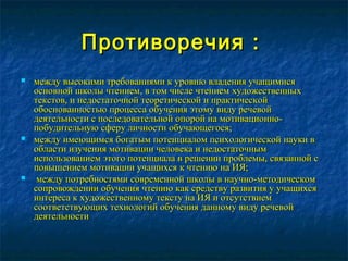 Противоречия :Противоречия :
 между высокими требованиями к уровню владения учащимисямежду высокими требованиями к уровню владения учащимися
основной школы чтением, в том числе чтением художественныхосновной школы чтением, в том числе чтением художественных
текстов, и недостаточной теоретической и практическойтекстов, и недостаточной теоретической и практической
обоснованностью процесса обучения этому виду речевойобоснованностью процесса обучения этому виду речевой
деятельности с последовательной опорой на мотивационно-деятельности с последовательной опорой на мотивационно-
побудительную сферу личности обучающегося;побудительную сферу личности обучающегося;
 между имеющимся богатым потенциалом психологической науки вмежду имеющимся богатым потенциалом психологической науки в
области изучения мотивации человека и недостаточнымобласти изучения мотивации человека и недостаточным
использованием этого потенциала в решении проблемы, связанной сиспользованием этого потенциала в решении проблемы, связанной с
повышением мотивации учащихся к чтению на ИЯ;повышением мотивации учащихся к чтению на ИЯ;
 между потребностями современной школы в научно-методическоммежду потребностями современной школы в научно-методическом
сопровождении обучения чтению как средству развития у учащихсясопровождении обучения чтению как средству развития у учащихся
интереса к художественному тексту на ИЯ и отсутствиеминтереса к художественному тексту на ИЯ и отсутствием
соответствующих технологий обучения данному виду речевойсоответствующих технологий обучения данному виду речевой
деятельностидеятельности..
 