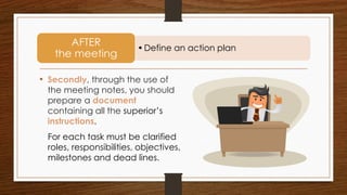 • Secondly, through the use of
the meeting notes, you should
prepare a document
containing all the superior’s
instructions.
•Define an action plan
AFTER
the meeting
For each task must be clarified
roles, responsibilities, objectives,
milestones and dead lines.
 