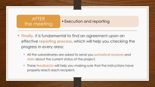 • Finally, it is fundamental to find an agreement upon an
effective reporting process, which will help you checking the
progress in every area:
• All the subordinates are asked to send you periodical analysis and
data about the current status of the project.
• These feedbacks will help you making sure that the instructions have
properly reach each recipient.
•Execution and reporting
AFTER
the meeting
 