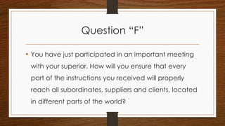 Question “F”
• You have just participated in an important meeting
with your superior. How will you ensure that every
part of the instructions you received will properly
reach all subordinates, suppliers and clients, located
in different parts of the world?
 