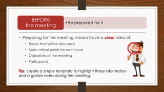 • Preparing for the meeting means have a clear idea of:
• Topics that will be discussed
• Main critical points for each issue
• Objectives of the meeting
• Participants
•Be prepared for it
BEFORE
the meeting
Tip: create a simple template to highlight these information
and organize notes during the meeting.
 