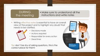 • Writing effective notes is essential to have an overall
view of the project and to highlight any doubt that
needs to be clarified.
•Make sure to understand all the
instructions and write notes
DURING
the meeting
Tip: don’t be shy of asking questions, this is the
correct place for them!
• Decisions made
• Actions required
• Responsible for every action
• Dead lines
 