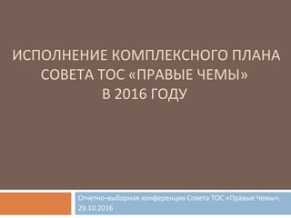 ИСПОЛНЕНИЕ КОМПЛЕКСНОГО ПЛАНА
СОВЕТА ТОС «ПРАВЫЕ ЧЕМЫ»
В 2016 ГОДУ
Отчетно-выборная конференция Совета ТОС «Правые Чемы»,
29.10.2016
 