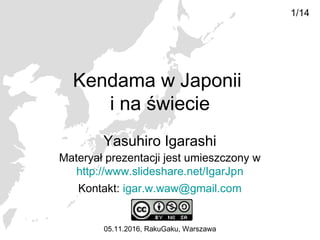 Kendama w Japonii
i na świecie
Yasuhiro Igarashi
05.11.2016, RakuGaku, Warszawa
1/14
Materyał prezentacji jest umieszczony w
http://www.slideshare.net/IgarJpn
Kontakt: igar.w.waw@gmail.com
 