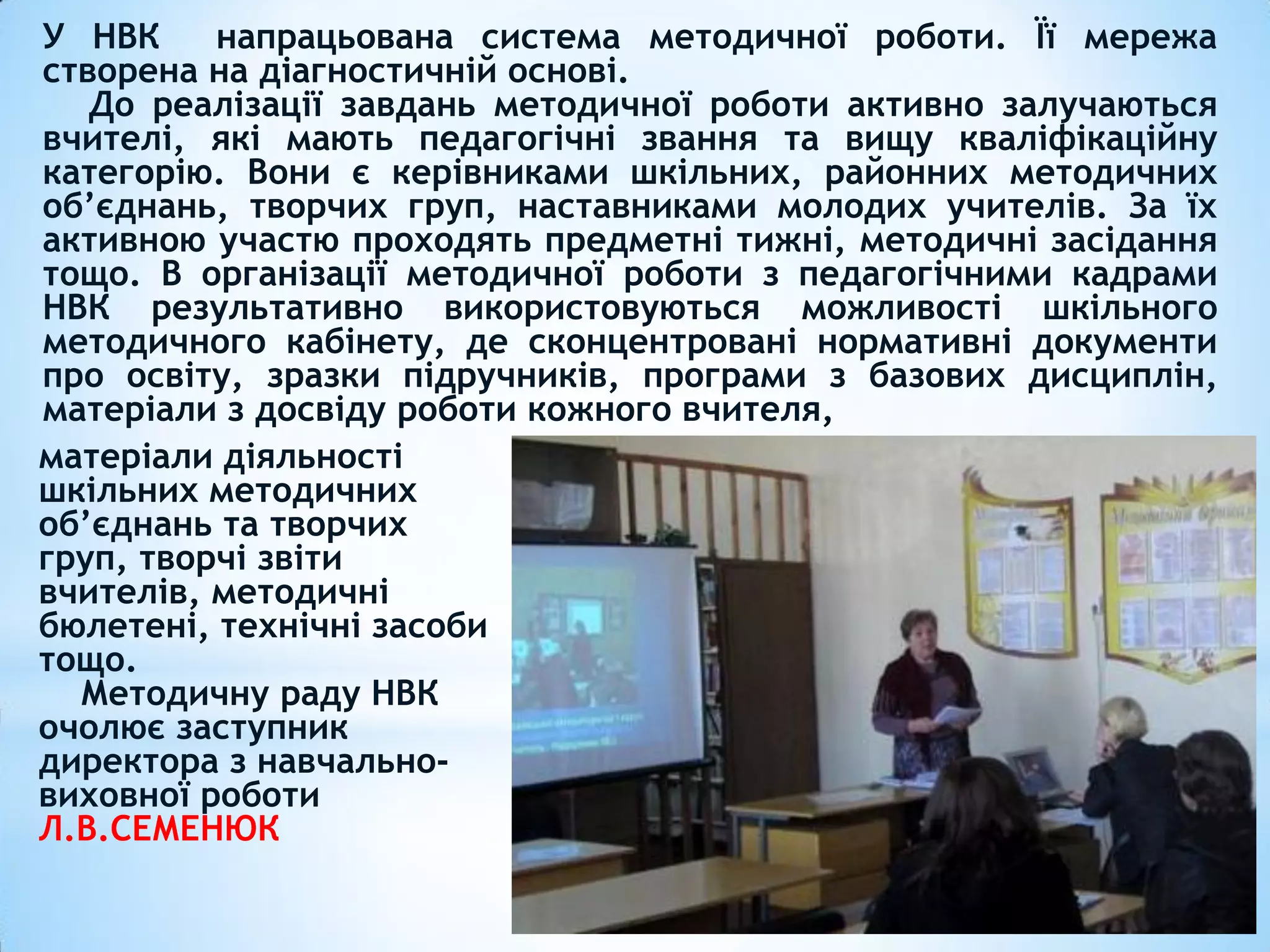 матеріали діяльності
шкільних методичних
об’єднань та творчих
груп, творчі звіти
вчителів, методичні
бюлетені, технічні засоби
тощо.
Методичну раду НВК
очолює заступник
директора з навчально-
виховної роботи
Л.В.СЕМЕНЮК
У НВК напрацьована система методичної роботи. Її мережа
створена на діагностичній основі.
До реалізації завдань методичної роботи активно залучаються
вчителі, які мають педагогічні звання та вищу кваліфікаційну
категорію. Вони є керівниками шкільних, районних методичних
об’єднань, творчих груп, наставниками молодих учителів. За їх
активною участю проходять предметні тижні, методичні засідання
тощо. В організації методичної роботи з педагогічними кадрами
НВК результативно використовуються можливості шкільного
методичного кабінету, де сконцентровані нормативні документи
про освіту, зразки підручників, програми з базових дисциплін,
матеріали з досвіду роботи кожного вчителя,
 