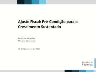 Henrique Meirelles
Ministro da Fazenda
Ministério da
Fazenda
08 de Novembro de 2016
Ajuste Fiscal: Pré-Condição para o
Crescimento Sustentado
 