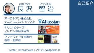 長 沢 智 治
ながさわ ともはる
アトラシアン株式会社
シニア エバンジェリスト
キリン ビターズ
プレゼン資料作成者
ソフトウェア技術書の
著者・監訳者
Twitter: @tnagasawa | ブログ: evangelism.jp
自己紹介
 