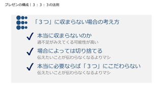 「３つ」に収まらない場合の考え方
本当に収まらないのか
過不足がみえてくる可能性が高い
場合によっては切り捨てる
伝えたいことが伝わらなくなるよりマシ
本当に必要ならば「３つ」にこだわらない
伝えたいことが伝わらなくなるよりマシ
プレゼンの構成｜３：３：３の法則
 