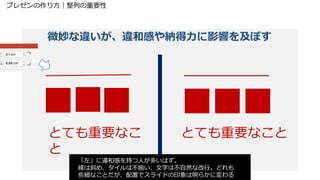 プレゼンの作り方｜整列の重要性
微妙な違いが、違和感や納得力に影響を及ぼす
とても重要なこ
と
とても重要なこと
「左」に違和感を持つ人が多いはず。
線は斜め、タイルは不揃い、文字は不自然な改行。どれも
些細なことだが、配置でスライドの印象は明らかに変わる
 