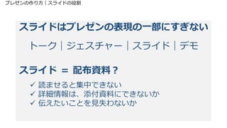 プレゼンの作り方｜スライドの役割
スライドはプレゼンの表現の一部にすぎない
トーク｜ジェスチャー｜スライド｜デモ
スライド ＝ 配布資料？
 読ませると集中できない
 詳細情報は、添付資料にできないか
 伝えたいことを見失わないか
 